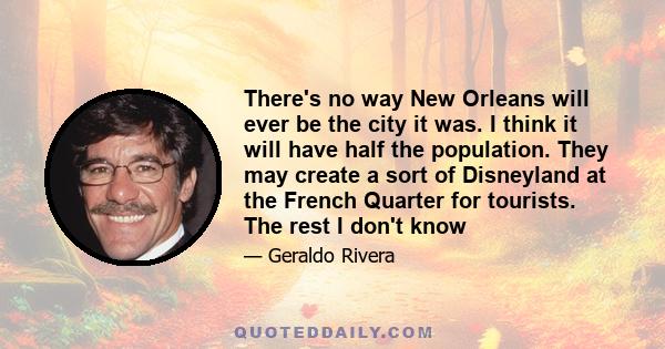 There's no way New Orleans will ever be the city it was. I think it will have half the population. They may create a sort of Disneyland at the French Quarter for tourists. The rest I don't know