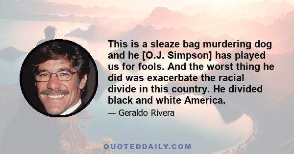 This is a sleaze bag murdering dog and he [O.J. Simpson] has played us for fools. And the worst thing he did was exacerbate the racial divide in this country. He divided black and white America.