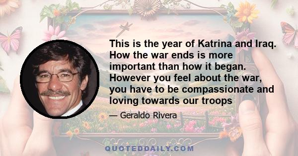 This is the year of Katrina and Iraq. How the war ends is more important than how it began. However you feel about the war, you have to be compassionate and loving towards our troops