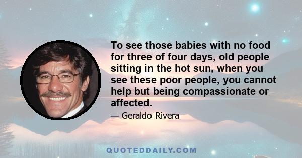 To see those babies with no food for three of four days, old people sitting in the hot sun, when you see these poor people, you cannot help but being compassionate or affected.