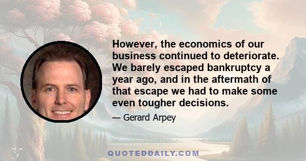 However, the economics of our business continued to deteriorate. We barely escaped bankruptcy a year ago, and in the aftermath of that escape we had to make some even tougher decisions.