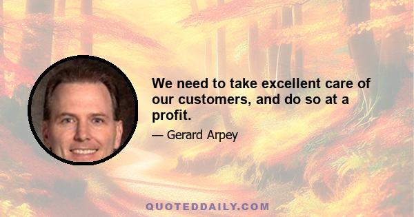 We need to take excellent care of our customers, and do so at a profit.