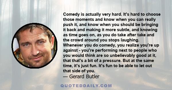 Comedy is actually very hard. It's hard to choose those moments and know when you can really push it, and know when you should be bringing it back and making it more subtle, and knowing as time goes on, as you do take