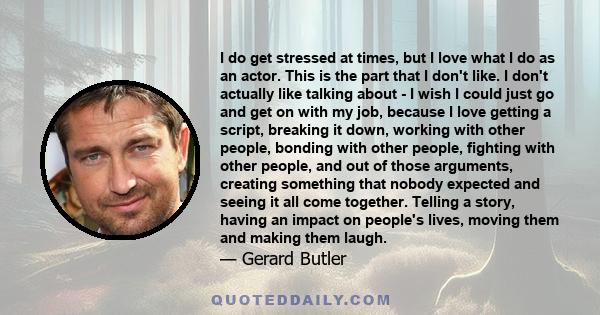 I do get stressed at times, but I love what I do as an actor. This is the part that I don't like. I don't actually like talking about - I wish I could just go and get on with my job, because I love getting a script,