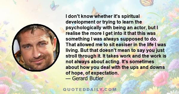 I don't know whether it's spiritual development or trying to learn the psychologically with being an actor, but I realise the more I get into it that this was something I was always supposed to do. That allowed me to