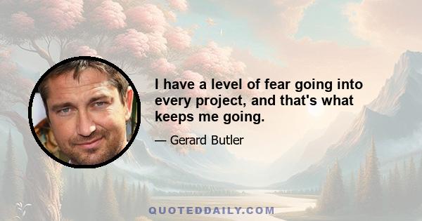 I have a level of fear going into every project, and that's what keeps me going.