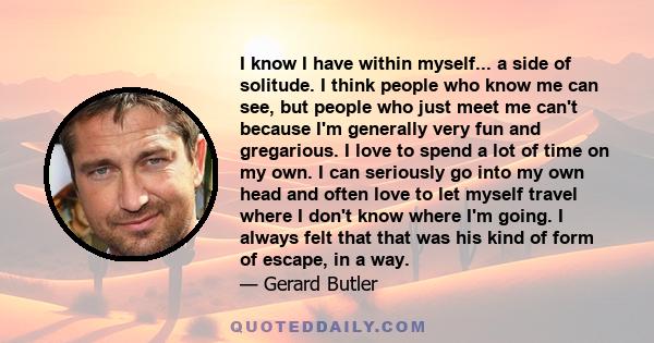 I know I have within myself... a side of solitude. I think people who know me can see, but people who just meet me can't because I'm generally very fun and gregarious. I love to spend a lot of time on my own. I can