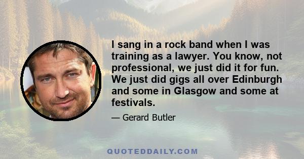 I sang in a rock band when I was training as a lawyer. You know, not professional, we just did it for fun. We just did gigs all over Edinburgh and some in Glasgow and some at festivals.