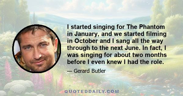 I started singing for The Phantom in January, and we started filming in October and I sang all the way through to the next June. In fact, I was singing for about two months before I even knew I had the role.