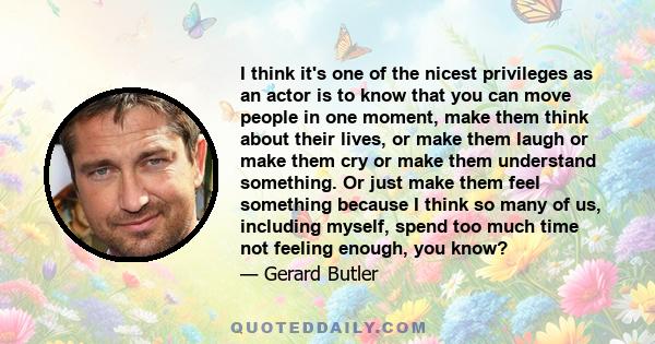 I think it's one of the nicest privileges as an actor is to know that you can move people in one moment, make them think about their lives, or make them laugh or make them cry or make them understand something. Or just