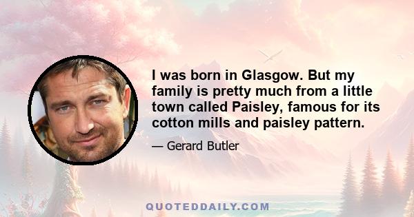 I was born in Glasgow. But my family is pretty much from a little town called Paisley, famous for its cotton mills and paisley pattern.