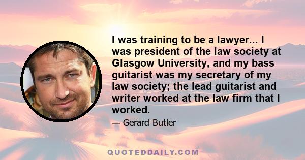 I was training to be a lawyer... I was president of the law society at Glasgow University, and my bass guitarist was my secretary of my law society; the lead guitarist and writer worked at the law firm that I worked.