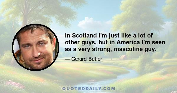 In Scotland I'm just like a lot of other guys, but in America I'm seen as a very strong, masculine guy.