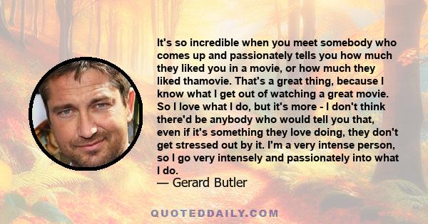 It's so incredible when you meet somebody who comes up and passionately tells you how much they liked you in a movie, or how much they liked thamovie. That's a great thing, because I know what I get out of watching a