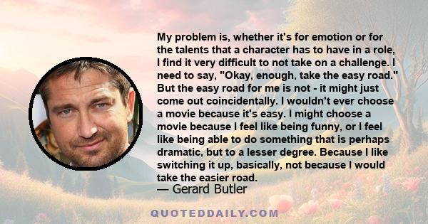 My problem is, whether it's for emotion or for the talents that a character has to have in a role, I find it very difficult to not take on a challenge. I need to say, Okay, enough, take the easy road. But the easy road