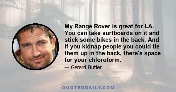 My Range Rover is great for LA. You can take surfboards on it and stick some bikes in the back. And if you kidnap people you could tie them up in the back, there's space for your chloroform.