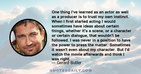 One thing I've learned as an actor as well as a producer is to trust my own instinct. When I first started acting I would sometimes have ideas about certain things, whether it's a scene, or a character or certain