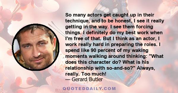 So many actors get caught up in their technique, and to be honest, I see it really getting in the way. I see them forcing things. I definitely do my best work when I'm free of that. But I think as an actor, I work