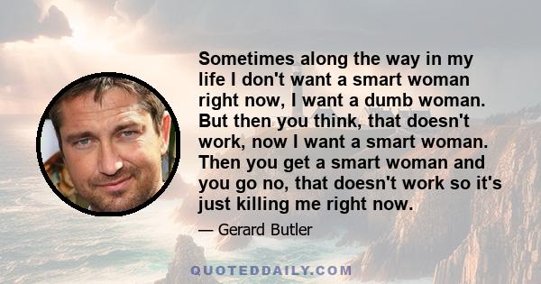 Sometimes along the way in my life I don't want a smart woman right now, I want a dumb woman. But then you think, that doesn't work, now I want a smart woman. Then you get a smart woman and you go no, that doesn't work