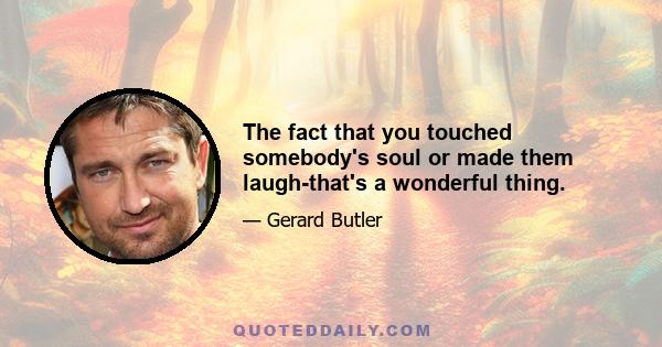 The fact that you touched somebody's soul or made them laugh-that's a wonderful thing.