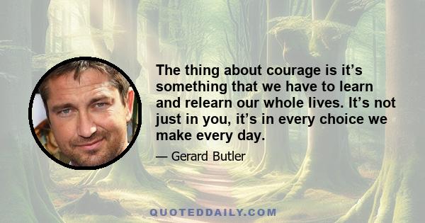 The thing about courage is it’s something that we have to learn and relearn our whole lives. It’s not just in you, it’s in every choice we make every day.