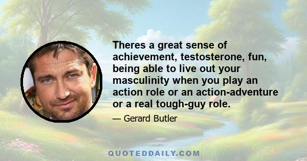 Theres a great sense of achievement, testosterone, fun, being able to live out your masculinity when you play an action role or an action-adventure or a real tough-guy role.