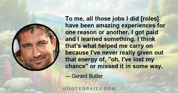 To me, all those jobs I did [roles] have been amazing experiences for one reason or another. I got paid and I learned something. I think that's what helped me carry on because I've never really given out that energy of, 