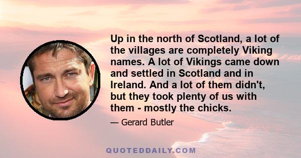 Up in the north of Scotland, a lot of the villages are completely Viking names. A lot of Vikings came down and settled in Scotland and in Ireland. And a lot of them didn't, but they took plenty of us with them - mostly