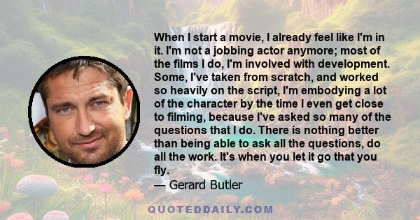 When I start a movie, I already feel like I'm in it. I'm not a jobbing actor anymore; most of the films I do, I'm involved with development. Some, I've taken from scratch, and worked so heavily on the script, I'm