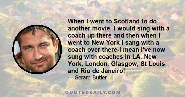 When I went to Scotland to do another movie, I would sing with a coach up there and then when I went to New York I sang with a coach over there-I mean I've now sung with coaches in LA, New York, London, Glasgow, St