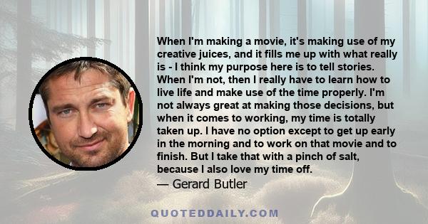 When I'm making a movie, it's making use of my creative juices, and it fills me up with what really is - I think my purpose here is to tell stories. When I'm not, then I really have to learn how to live life and make