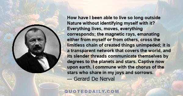 How have I been able to live so long outside Nature without identifying myself with it? Everything lives, moves, everything corresponds; the magnetic rays, emanating either from myself or from others, cross the