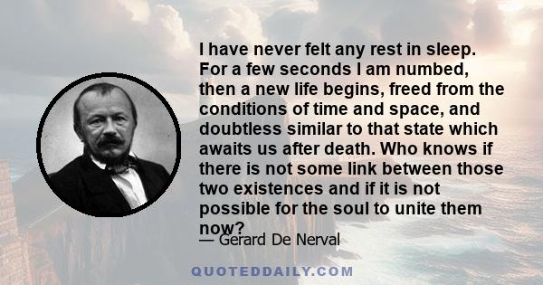 I have never felt any rest in sleep. For a few seconds I am numbed, then a new life begins, freed from the conditions of time and space, and doubtless similar to that state which awaits us after death. Who knows if