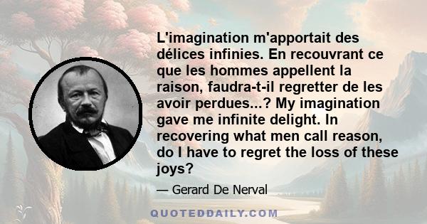 L'imagination m'apportait des délices infinies. En recouvrant ce que les hommes appellent la raison, faudra-t-il regretter de les avoir perdues...? My imagination gave me infinite delight. In recovering what men call