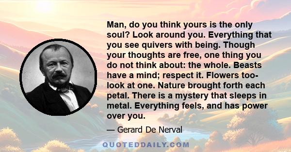 Man, do you think yours is the only soul? Look around you. Everything that you see quivers with being. Though your thoughts are free, one thing you do not think about: the whole. Beasts have a mind; respect it. Flowers