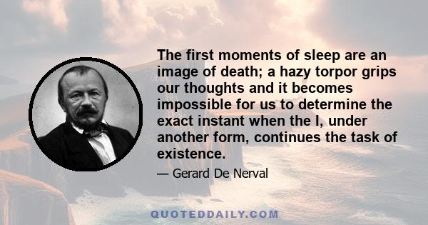 The first moments of sleep are an image of death; a hazy torpor grips our thoughts and it becomes impossible for us to determine the exact instant when the I, under another form, continues the task of existence.