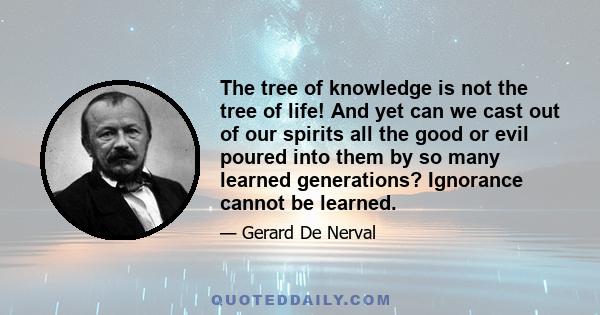 The tree of knowledge is not the tree of life! And yet can we cast out of our spirits all the good or evil poured into them by so many learned generations? Ignorance cannot be learned.