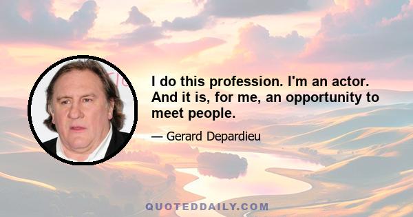 I do this profession. I'm an actor. And it is, for me, an opportunity to meet people.