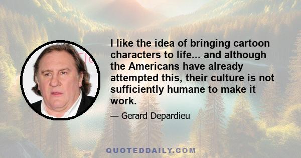 I like the idea of bringing cartoon characters to life... and although the Americans have already attempted this, their culture is not sufficiently humane to make it work.