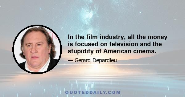 In the film industry, all the money is focused on television and the stupidity of American cinema.