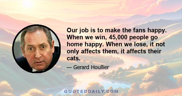 Our job is to make the fans happy. When we win, 45,000 people go home happy. When we lose, it not only affects them, it affects their cats.