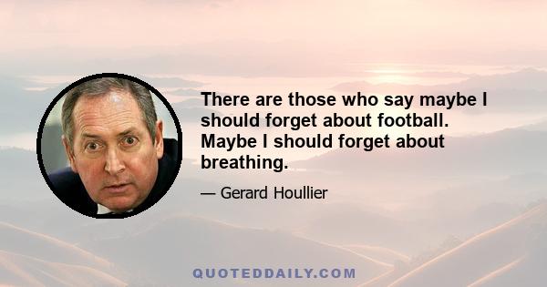 There are those who say maybe I should forget about football. Maybe I should forget about breathing.