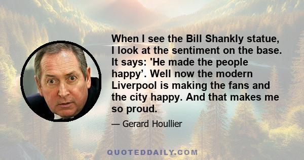 When I see the Bill Shankly statue, I look at the sentiment on the base. It says: 'He made the people happy’. Well now the modern Liverpool is making the fans and the city happy. And that makes me so proud.
