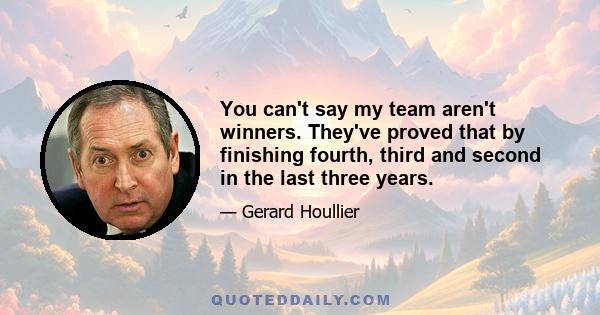 You can't say my team aren't winners. They've proved that by finishing fourth, third and second in the last three years.