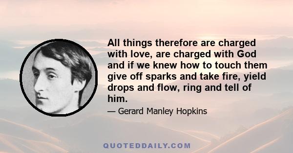 All things therefore are charged with love, are charged with God and if we knew how to touch them give off sparks and take fire, yield drops and flow, ring and tell of him.