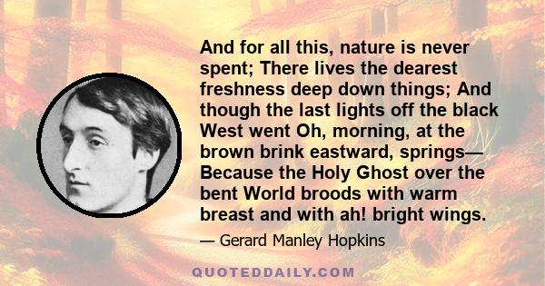 And for all this, nature is never spent; There lives the dearest freshness deep down things; And though the last lights off the black West went Oh, morning, at the brown brink eastward, springs— Because the Holy Ghost