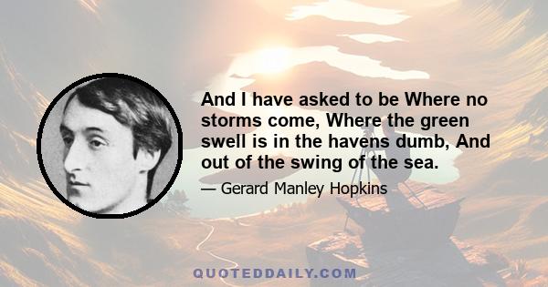 And I have asked to be Where no storms come, Where the green swell is in the havens dumb, And out of the swing of the sea.