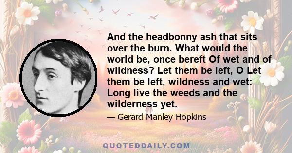 And the headbonny ash that sits over the burn. What would the world be, once bereft Of wet and of wildness? Let them be left, O Let them be left, wildness and wet: Long live the weeds and the wilderness yet.