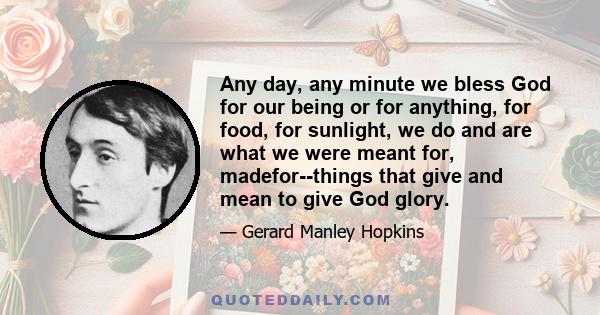 Any day, any minute we bless God for our being or for anything, for food, for sunlight, we do and are what we were meant for, madefor--things that give and mean to give God glory.