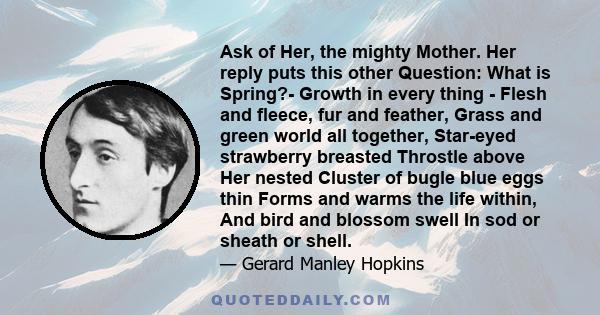 Ask of Her, the mighty Mother. Her reply puts this other Question: What is Spring?- Growth in every thing - Flesh and fleece, fur and feather, Grass and green world all together, Star-eyed strawberry breasted Throstle